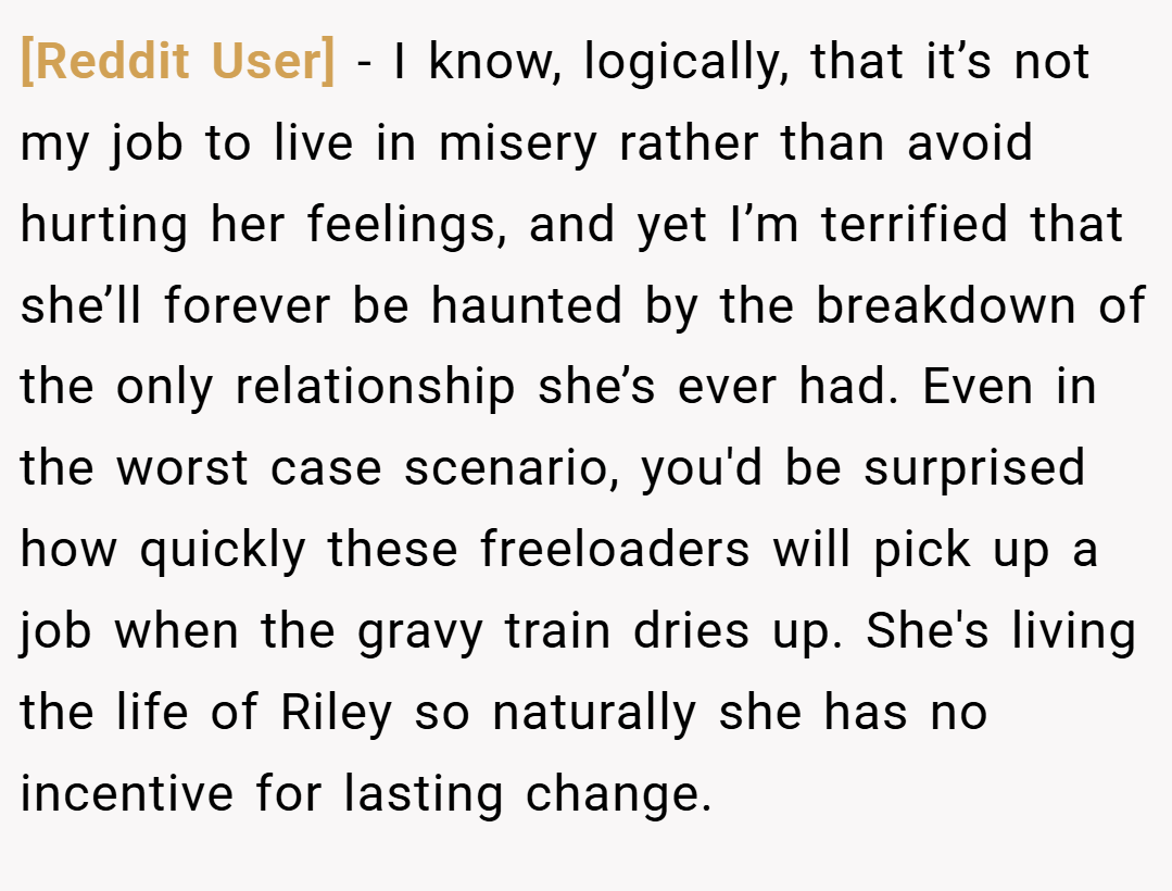 [Reddit User] − I know, logically, that it’s not my job to live in misery rather than avoid hurting her feelings, and yet I’m terrified that she’ll forever be haunted by the breakdown of the only relationship she’s ever had. Even in the worst case scenario, you'd be surprised how quickly these freeloaders will pick up a job when the gravy train dries up. She's living the life of Riley so naturally she has no incentive for lasting change.