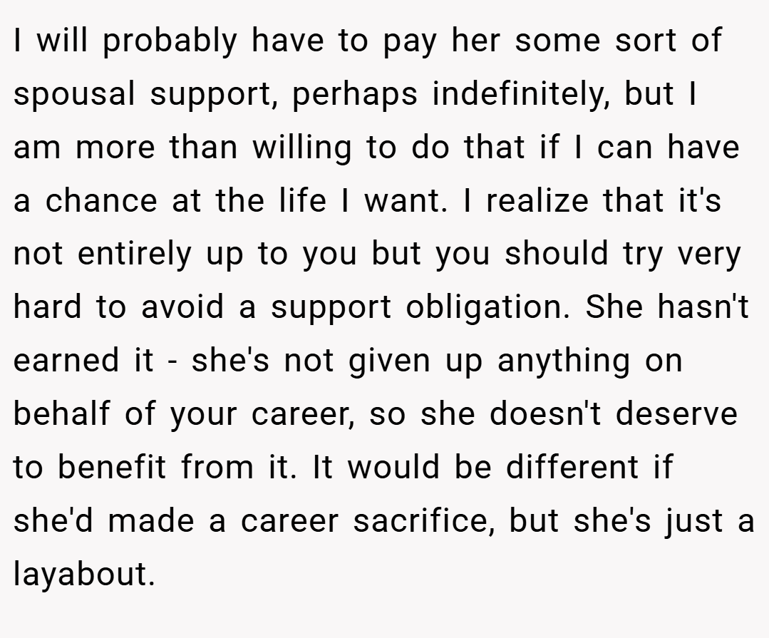 I will probably have to pay her some sort of spousal support, perhaps indefinitely, but I am more than willing to do that if I can have a chance at the life I want. I realize that it's not entirely up to you but you should try very hard to avoid a support obligation. She hasn't earned it - she's not given up anything on behalf of your career, so she doesn't deserve to benefit from it. It would be different if she'd made a career sacrifice, but she's just a layabout.
