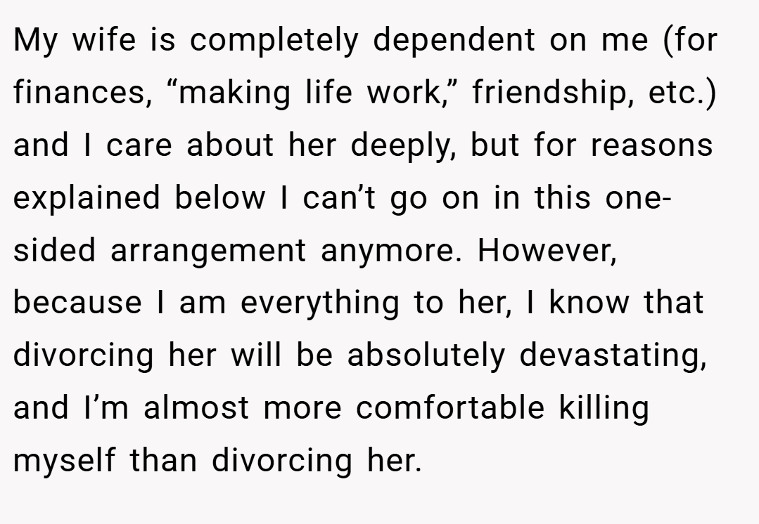 My wife is completely dependent on me (for finances, “making life work,” friendship, etc.) and I care about her deeply, but for reasons explained below I can’t go on in this one-sided arrangement anymore. However, because I am everything to her, I know that divorcing her will be absolutely devastating, and I’m almost more comfortable killing myself than divorcing her.