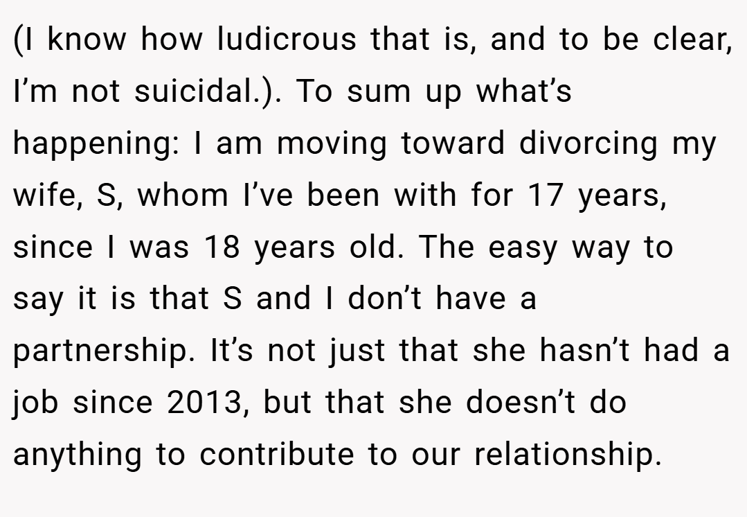 (I know how ludicrous that is, and to be clear, I’m not suicidal.). To sum up what’s happening: I am moving toward divorcing my wife, S, whom I’ve been with for 17 years, since I was 18 years old. The easy way to say it is that S and I don’t have a partnership. It’s not just that she hasn’t had a job since 2013, but that she doesn’t do anything to contribute to our relationship.