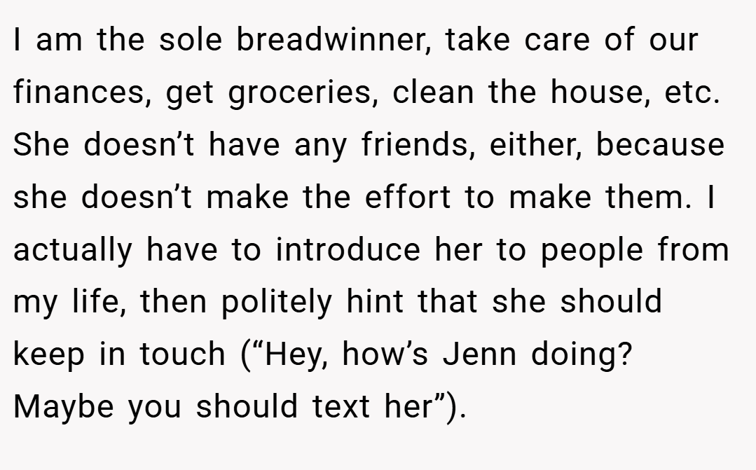 I am the sole breadwinner, take care of our finances, get groceries, clean the house, etc. She doesn’t have any friends, either, because she doesn’t make the effort to make them. I actually have to introduce her to people from my life, then politely hint that she should keep in touch (“Hey, how’s Jenn doing? Maybe you should text her”).