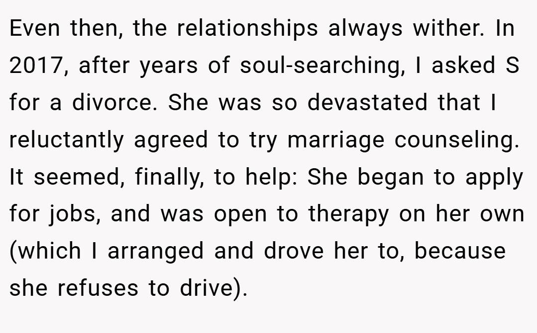 Even then, the relationships always wither. In 2017, after years of soul-searching, I asked S for a divorce. She was so devastated that I reluctantly agreed to try marriage counseling. It seemed, finally, to help: She began to apply for jobs, and was open to therapy on her own (which I arranged and drove her to, because she refuses to drive).