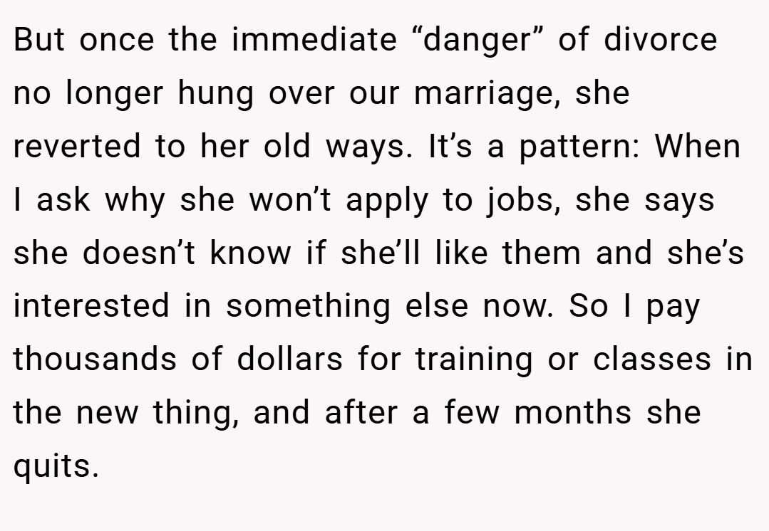 But once the immediate “danger” of divorce no longer hung over our marriage, she reverted to her old ways. It’s a pattern: When I ask why she won’t apply to jobs, she says she doesn’t know if she’ll like them and she’s interested in something else now. So I pay thousands of dollars for training or classes in the new thing, and after a few months she quits.