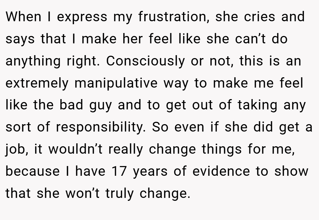 When I express my frustration, she cries and says that I make her feel like she can’t do anything right. Consciously or not, this is an extremely manipulative way to make me feel like the bad guy and to get out of taking any sort of responsibility. So even if she did get a job, it wouldn’t really change things for me, because I have 17 years of evidence to show that she won’t truly change.
