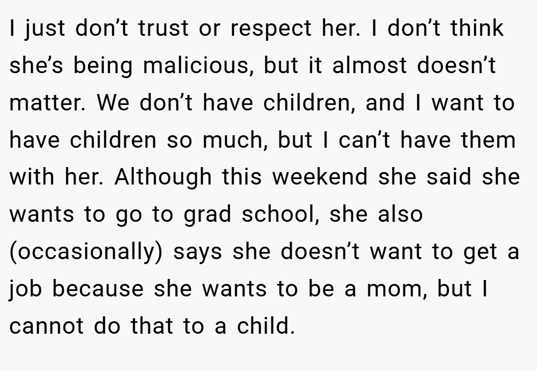 I just don’t trust or respect her. I don’t think she’s being malicious, but it almost doesn’t matter. We don’t have children, and I want to have children so much, but I can’t have them with her. Although this weekend she said she wants to go to grad school, she also (occasionally) says she doesn’t want to get a job because she wants to be a mom, but I cannot do that to a child.