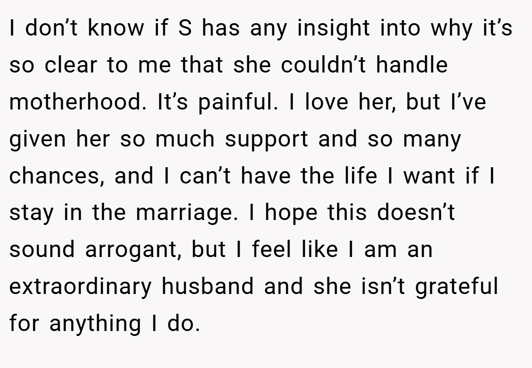 I don’t know if S has any insight into why it’s so clear to me that she couldn’t handle motherhood. It’s painful. I love her, but I’ve given her so much support and so many chances, and I can’t have the life I want if I stay in the marriage. I hope this doesn’t sound arrogant, but I feel like I am an extraordinary husband and she isn’t grateful for anything I do.