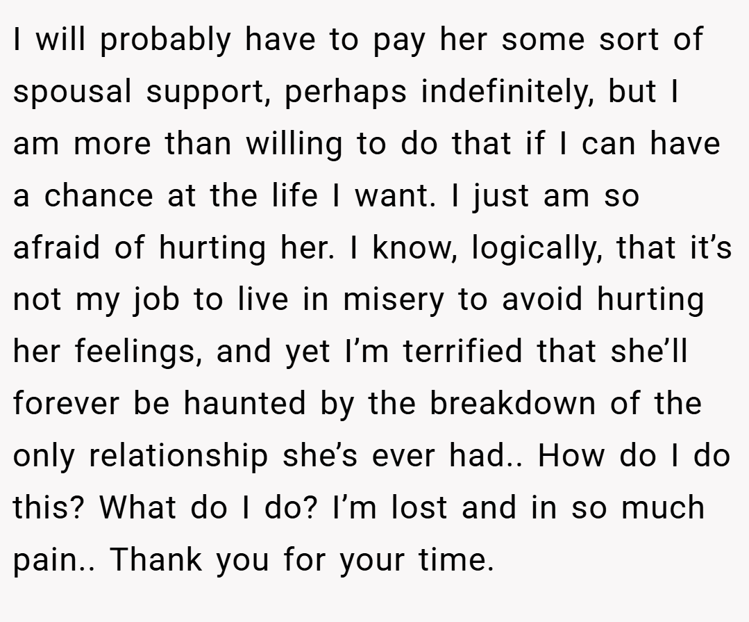 I will probably have to pay her some sort of spousal support, perhaps indefinitely, but I am more than willing to do that if I can have a chance at the life I want. I just am so afraid of hurting her. I know, logically, that it’s not my job to live in misery to avoid hurting her feelings, and yet I’m terrified that she’ll forever be haunted by the breakdown of the only relationship she’s ever had.. How do I do this? What do I do? I’m lost and in so much pain.. Thank you for your time.