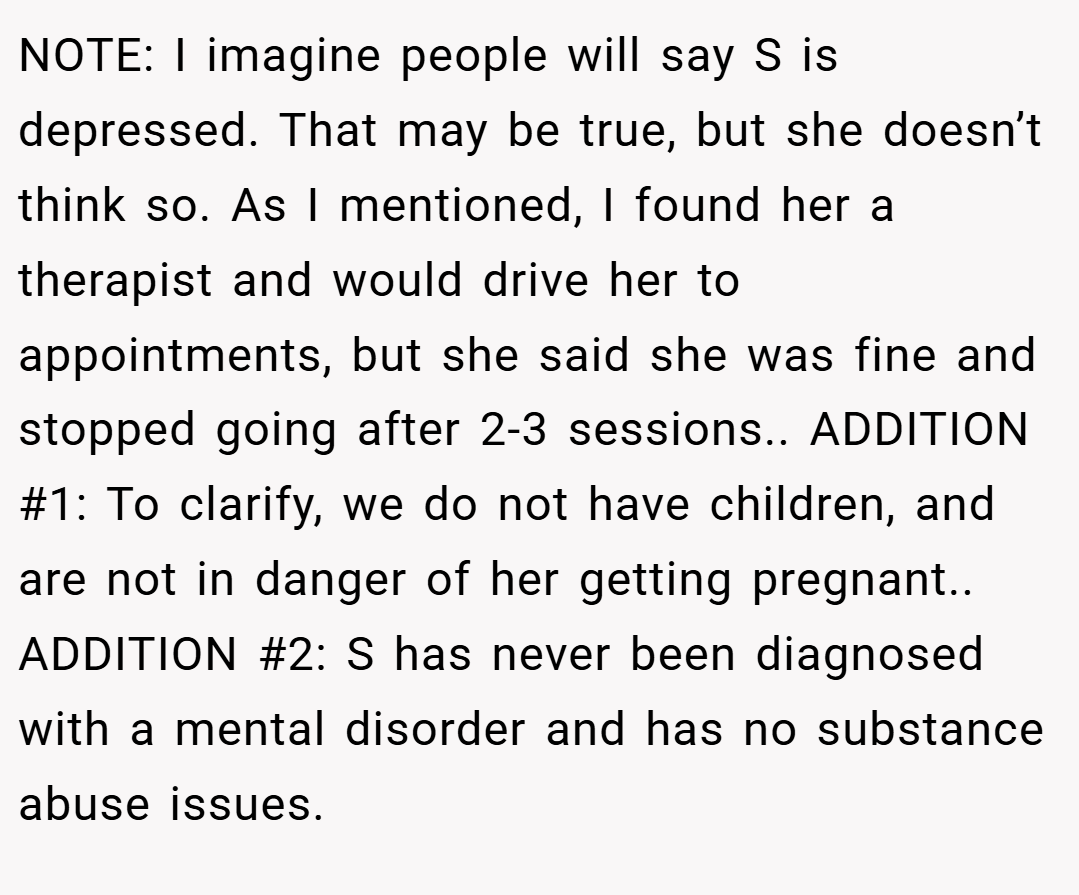 NOTE: I imagine people will say S is depressed. That may be true, but she doesn’t think so. As I mentioned, I found her a therapist and would drive her to appointments, but she said she was fine and stopped going after 2-3 sessions.. ADDITION #1: To clarify, we do not have children, and are not in danger of her getting pregnant.. ADDITION #2: S has never been diagnosed with a mental disorder and has no substance abuse issues.