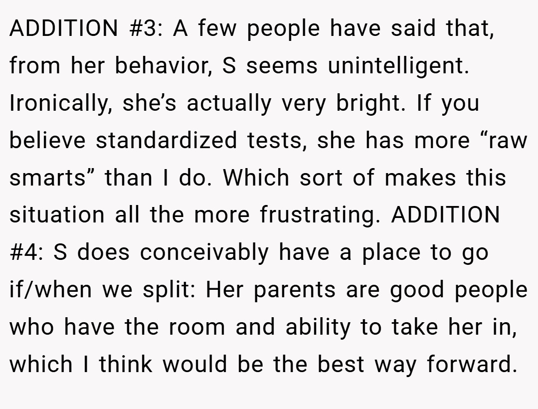 ADDITION #3: A few people have said that, from her behavior, S seems unintelligent. Ironically, she’s actually very bright. If you believe standardized tests, she has more “raw smarts” than I do. Which sort of makes this situation all the more frustrating. ADDITION #4: S does conceivably have a place to go if/when we split: Her parents are good people who have the room and ability to take her in, which I think would be the best way forward.
