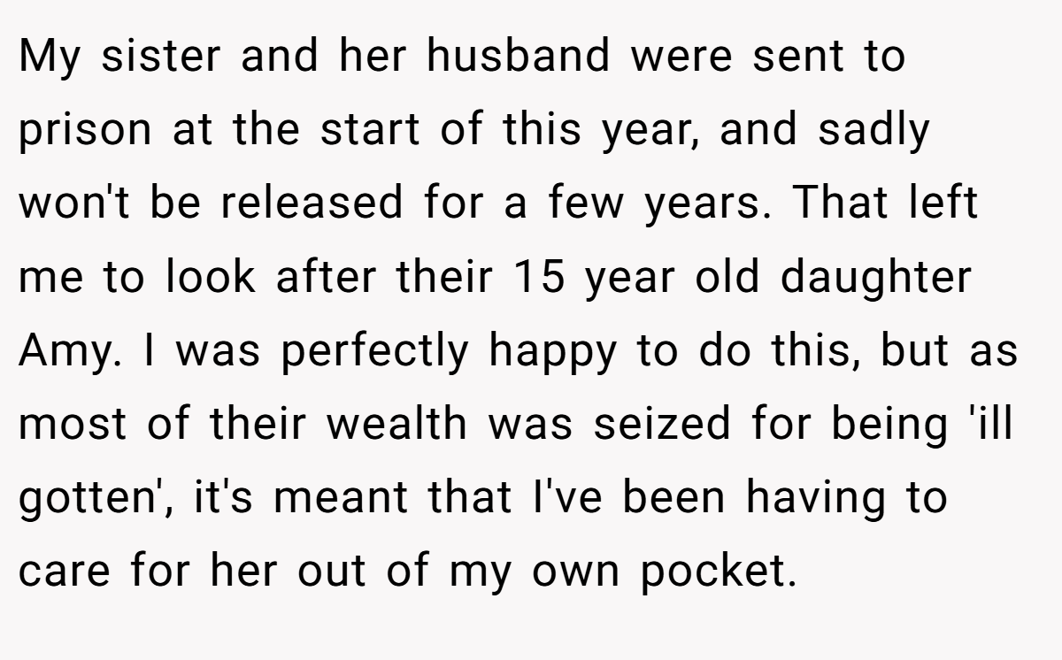 My sister and her husband were sent to prison at the start of this year, and sadly won't be released for a few years. That left me to look after their 15 year old daughter Amy. I was perfectly happy to do this, but as most of their wealth was seized for being 'ill gotten', it's meant that I've been having to care for her out of my own pocket.