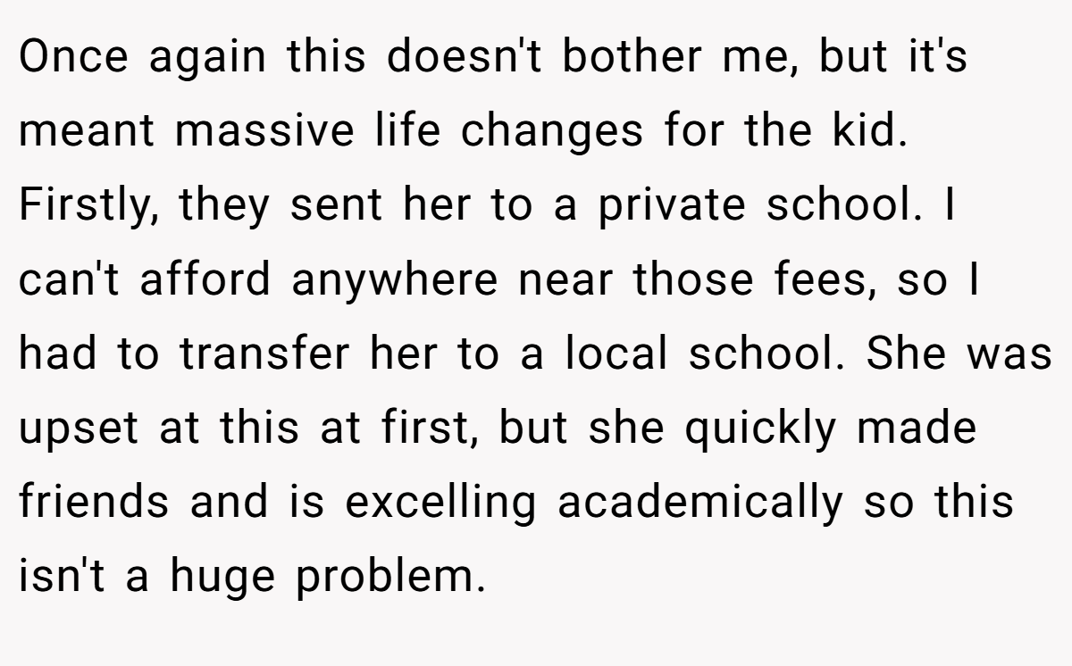 Once again this doesn't bother me, but it's meant massive life changes for the kid. Firstly, they sent her to a private school. I can't afford anywhere near those fees, so I had to transfer her to a local school. She was upset at this at first, but she quickly made friends and is excelling academically so this isn't a huge problem.