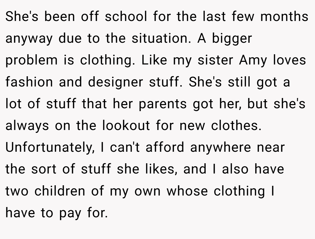 She's been off school for the last few months anyway due to the situation. A bigger problem is clothing. Like my sister Amy loves fashion and designer stuff. She's still got a lot of stuff that her parents got her, but she's always on the lookout for new clothes. Unfortunately, I can't afford anywhere near the sort of stuff she likes, and I also have two children of my own whose clothing I have to pay for.