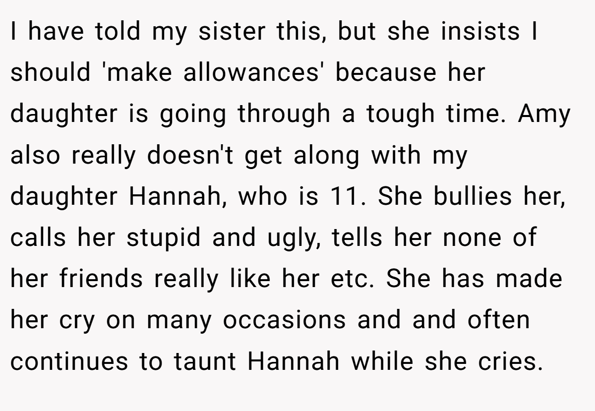 I have told my sister this, but she insists I should 'make allowances' because her daughter is going through a tough time. Amy also really doesn't get along with my daughter Hannah, who is 11. She bullies her, calls her stupid and ugly, tells her none of her friends really like her etc. She has made her cry on many occasions and and often continues to taunt Hannah while she cries.