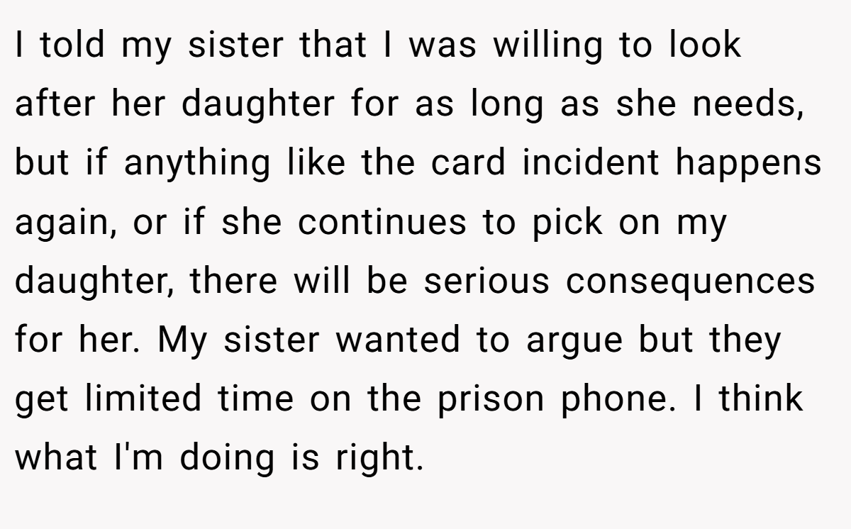 I told my sister that I was willing to look after her daughter for as long as she needs, but if anything like the card incident happens again, or if she continues to pick on my daughter, there will be serious consequences for her. My sister wanted to argue but they get limited time on the prison phone. I think what I'm doing is right.