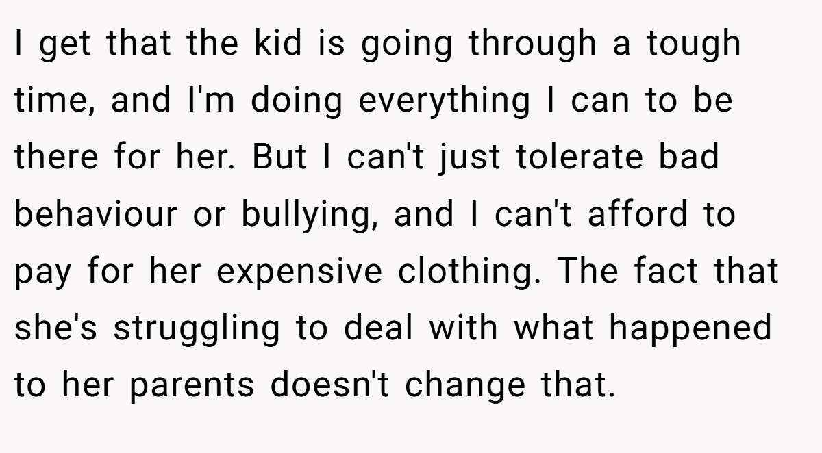I get that the kid is going through a tough time, and I'm doing everything I can to be there for her. But I can't just tolerate bad behaviour or bullying, and I can't afford to pay for her expensive clothing. The fact that she's struggling to deal with what happened to her parents doesn't change that.
