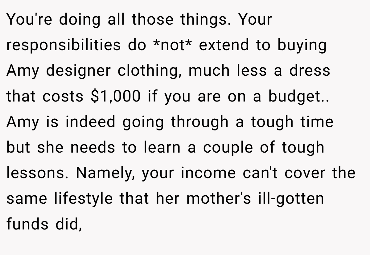 You're doing all those things. Your responsibilities do *not* extend to buying Amy designer clothing, much less a dress that costs $1,000 if you are on a budget.. ​ Amy is indeed going through a tough time but she needs to learn a couple of tough lessons. Namely, your income can't cover the same lifestyle that her mother's ill-gotten funds did,