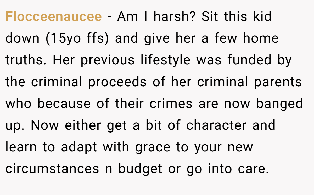 Flocceenaucee − Am I harsh? Sit this kid down (15yo ffs) and give her a few home truths. Her previous lifestyle was funded by the criminal proceeds of her criminal parents who because of their crimes are now banged up. Now either get a bit of character and learn to adapt with grace to your new circumstances n budget or go into care.