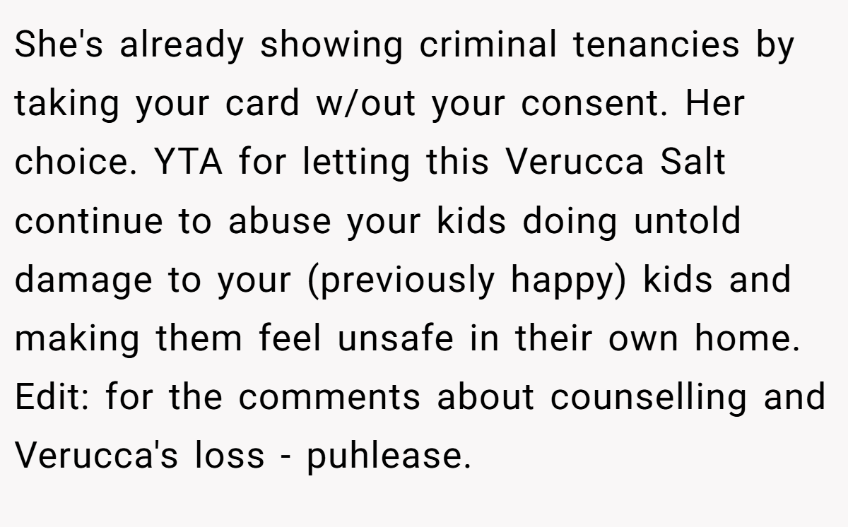 She's already showing criminal tenancies by taking your card w/out your consent. Her choice. YTA for letting this Verucca Salt continue to abuse your kids doing untold damage to your (previously happy) kids and making them feel unsafe in their own home. Edit: for the comments about counselling and Verucca's loss - puhlease.