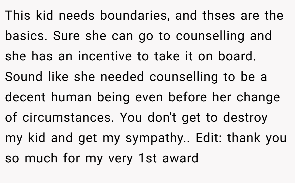 This kid needs boundaries, and thses are the basics. Sure she can go to counselling and she has an incentive to take it on board. Sound like she needed counselling to be a decent human being even before her change of circumstances. You don't get to destroy my kid and get my sympathy.. Edit: thank you so much for my very 1st award