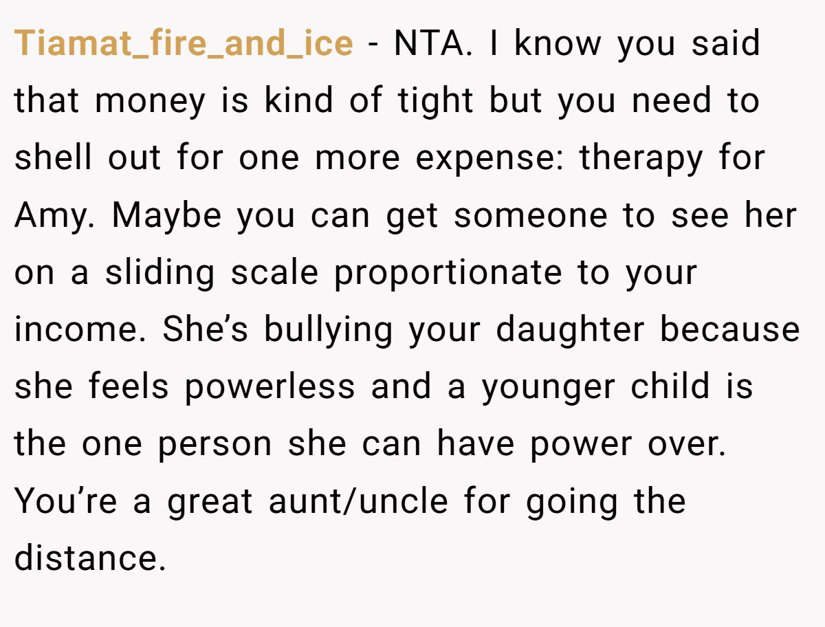 Tiamat_fire_and_ice − NTA. I know you said that money is kind of tight but you need to shell out for one more expense: therapy for Amy. Maybe you can get someone to see her on a sliding scale proportionate to your income. She’s bullying your daughter because she feels powerless and a younger child is the one person she can have power over. You’re a great aunt/uncle for going the distance.