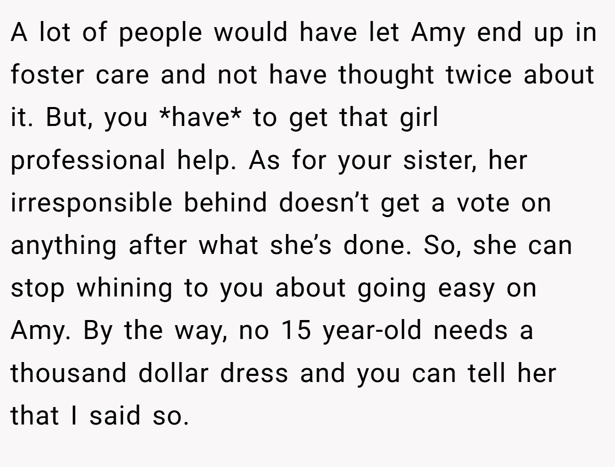A lot of people would have let Amy end up in foster care and not have thought twice about it. But, you *have* to get that girl professional help. As for your sister, her irresponsible behind doesn’t get a vote on anything after what she’s done. So, she can stop whining to you about going easy on Amy. By the way, no 15 year-old needs a thousand dollar dress and you can tell her that I said so.