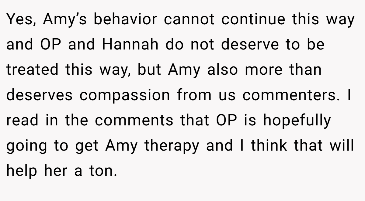 Yes, Amy’s behavior cannot continue this way and OP and Hannah do not deserve to be treated this way, but Amy also more than deserves compassion from us commenters. I read in the comments that OP is hopefully going to get Amy therapy and I think that will help her a ton.