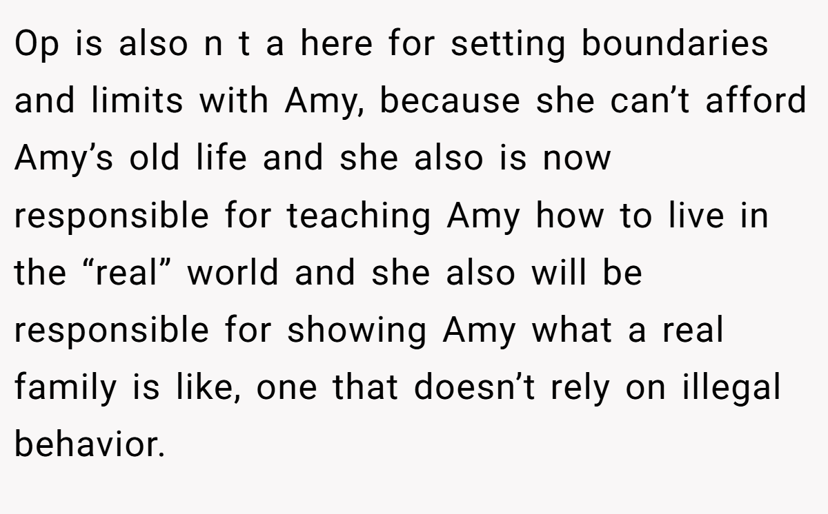 Op is also n t a here for setting boundaries and limits with Amy, because she can’t afford Amy’s old life and she also is now responsible for teaching Amy how to live in the “real” world and she also will be responsible for showing Amy what a real family is like, one that doesn’t rely on illegal behavior.
