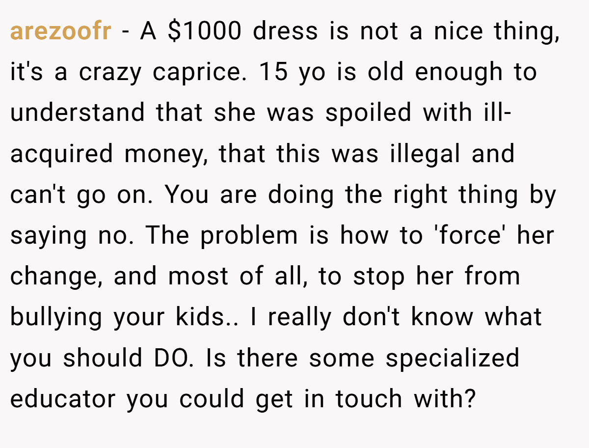 arezoofr − A $1000 dress is not a nice thing, it's a crazy caprice. 15 yo is old enough to understand that she was spoiled with ill-acquired money, that this was illegal and can't go on. You are doing the right thing by saying no. The problem is how to 'force' her change, and most of all, to stop her from bullying your kids.. I really don't know what you should DO. Is there some specialized educator you could get in touch with?