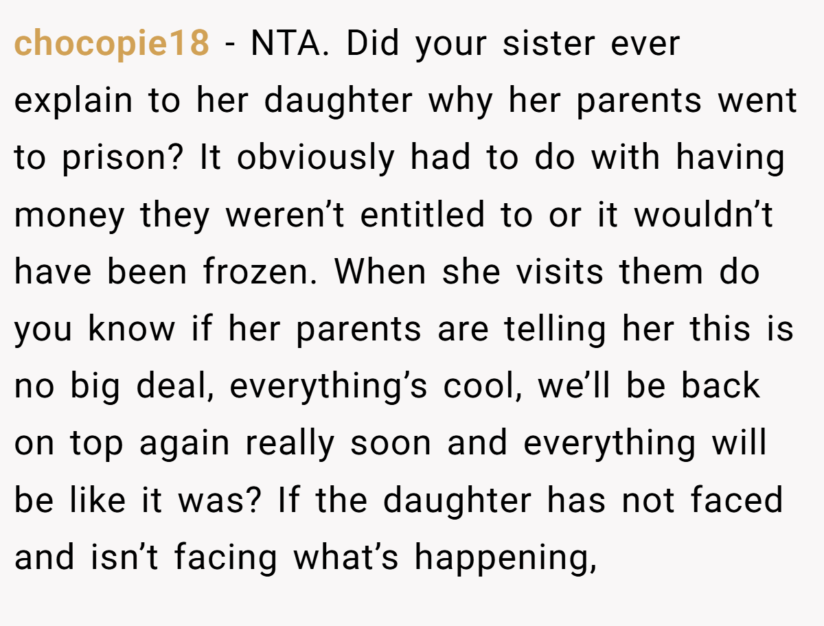 chocopie18 − NTA. Did your sister ever explain to her daughter why her parents went to prison? It obviously had to do with having money they weren’t entitled to or it wouldn’t have been frozen. When she visits them do you know if her parents are telling her this is no big deal, everything’s cool, we’ll be back on top again really soon and everything will be like it was? If the daughter has not faced and isn’t facing what’s happening,