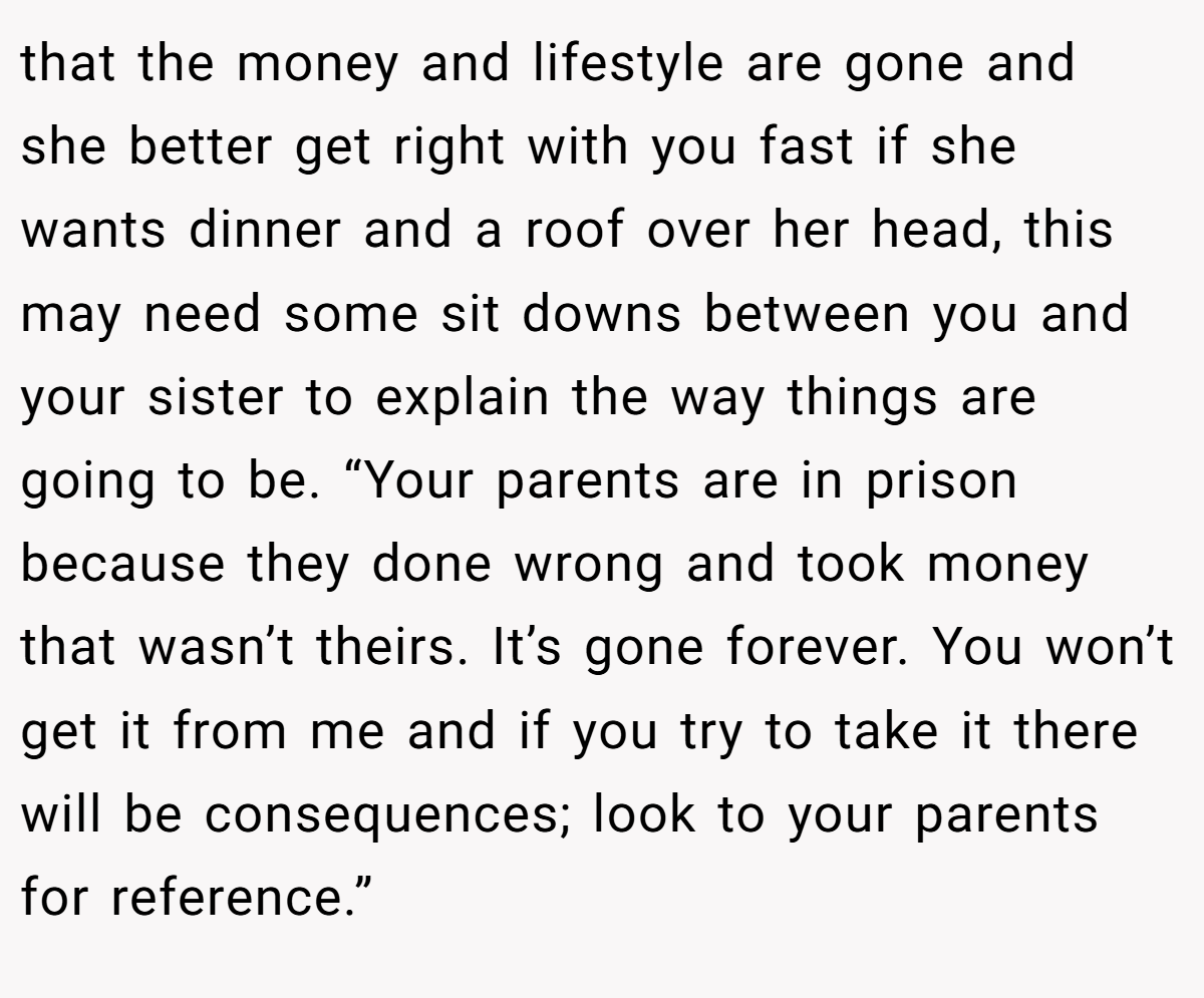 that the money and lifestyle are gone and she better get right with you fast if she wants dinner and a roof over her head, this may need some sit downs between you and your sister to explain the way things are going to be. “Your parents are in prison because they done wrong and took money that wasn’t theirs. It’s gone forever. You won’t get it from me and if you try to take it there will be consequences; look to your parents for reference.”