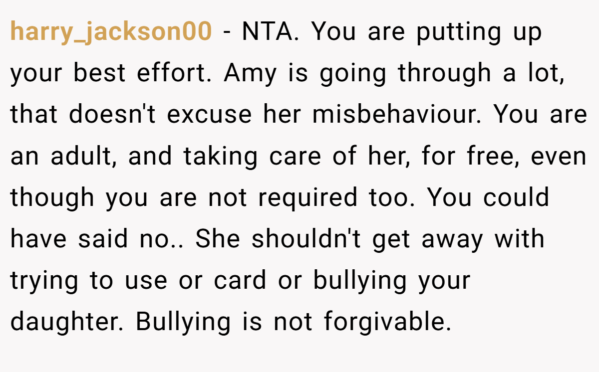 harry_jackson00 − NTA. You are putting up your best effort. Amy is going through a lot, that doesn't excuse her misbehaviour. You are an adult, and taking care of her, for free, even though you are not required too. You could have said no.. She shouldn't get away with trying to use or card or bullying your daughter. Bullying is not forgivable.