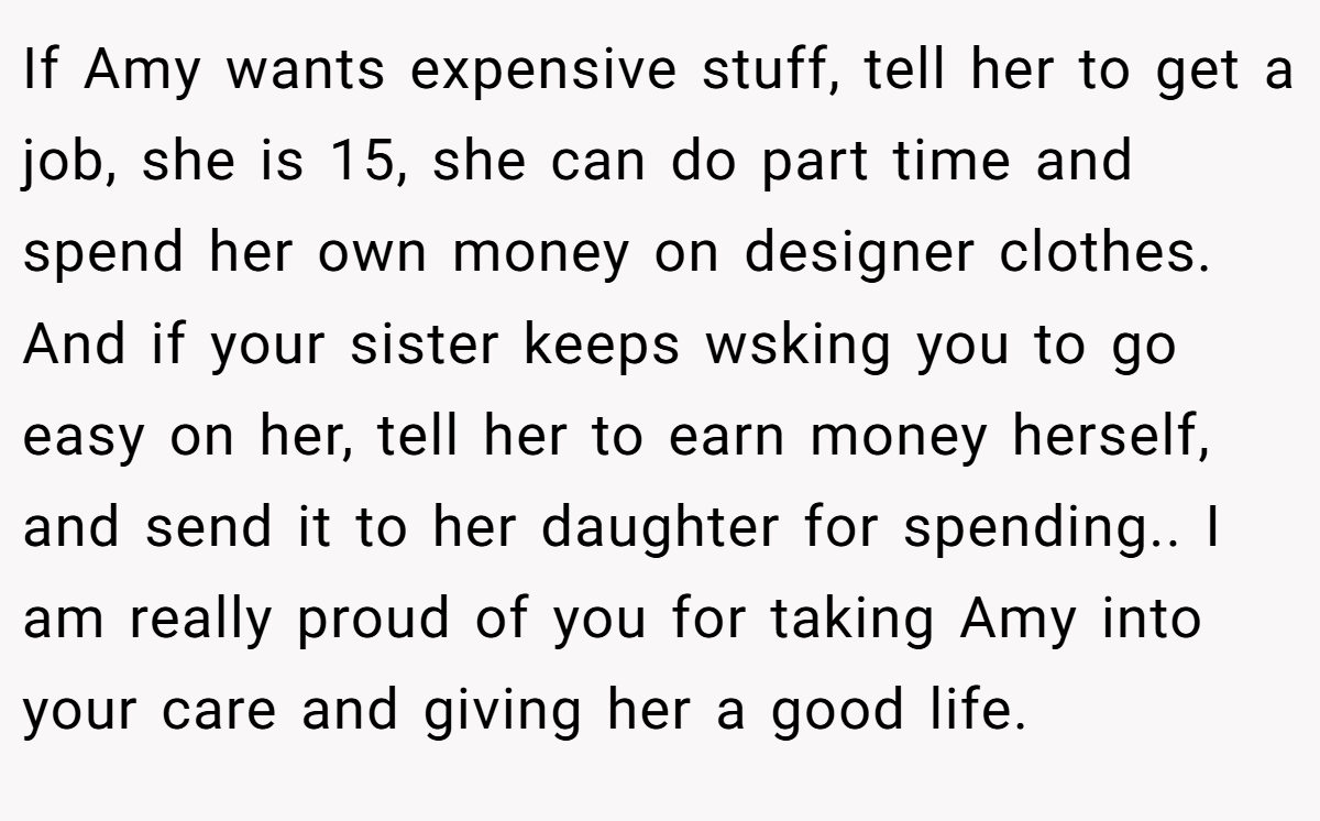 If Amy wants expensive stuff, tell her to get a job, she is 15, she can do part time and spend her own money on designer clothes. And if your sister keeps wsking you to go easy on her, tell her to earn money herself, and send it to her daughter for spending.. I am really proud of you for taking Amy into your care and giving her a good life.
