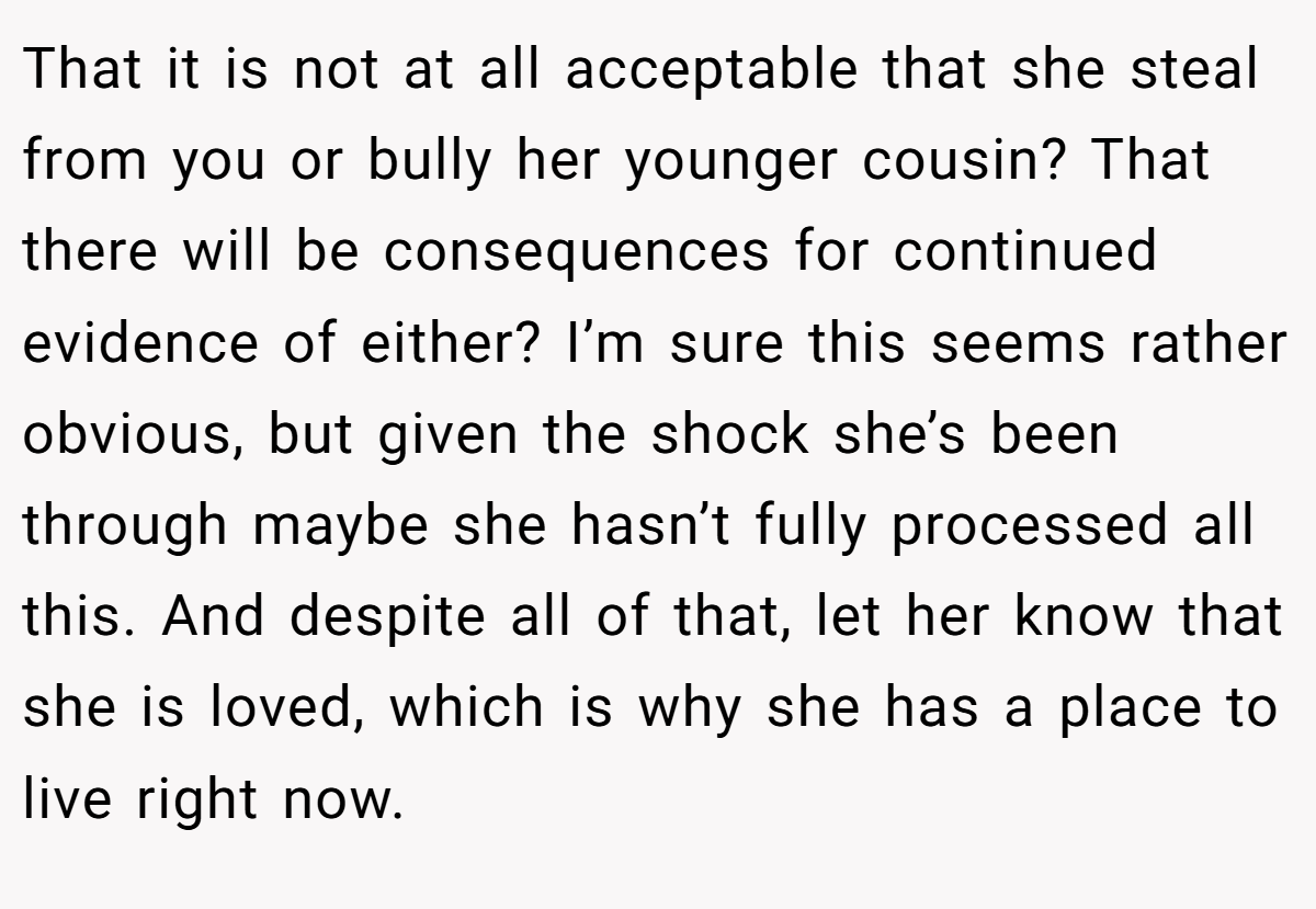 That it is not at all acceptable that she steal from you or bully her younger cousin? That there will be consequences for continued evidence of either? I’m sure this seems rather obvious, but given the shock she’s been through maybe she hasn’t fully processed all this. And despite all of that, let her know that she is loved, which is why she has a place to live right now.