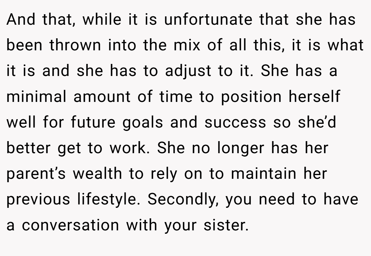 And that, while it is unfortunate that she has been thrown into the mix of all this, it is what it is and she has to adjust to it. She has a minimal amount of time to position herself well for future goals and success so she’d better get to work. She no longer has her parent’s wealth to rely on to maintain her previous lifestyle. Secondly, you need to have a conversation with your sister.