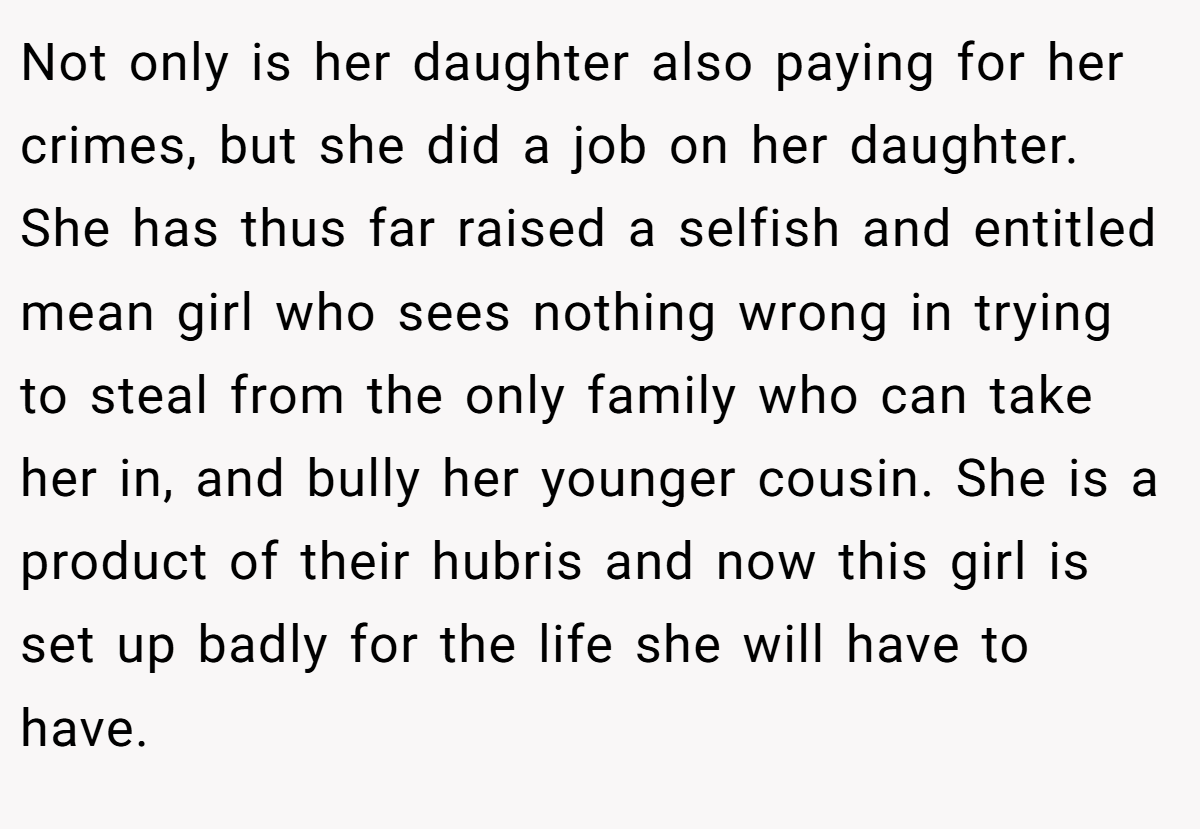 Not only is her daughter also paying for her crimes, but she did a job on her daughter. She has thus far raised a selfish and entitled mean girl who sees nothing wrong in trying to steal from the only family who can take her in, and bully her younger cousin. She is a product of their hubris and now this girl is set up badly for the life she will have to have.