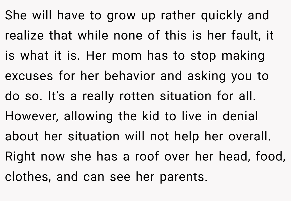 She will have to grow up rather quickly and realize that while none of this is her fault, it is what it is. Her mom has to stop making excuses for her behavior and asking you to do so. It’s a really rotten situation for all. However, allowing the kid to live in denial about her situation will not help her overall. Right now she has a roof over her head, food, clothes, and can see her parents.