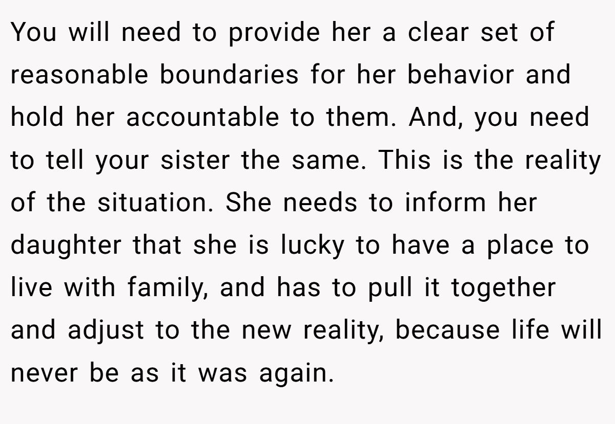 You will need to provide her a clear set of reasonable boundaries for her behavior and hold her accountable to them. And, you need to tell your sister the same. This is the reality of the situation. She needs to inform her daughter that she is lucky to have a place to live with family, and has to pull it together and adjust to the new reality, because life will never be as it was again.
