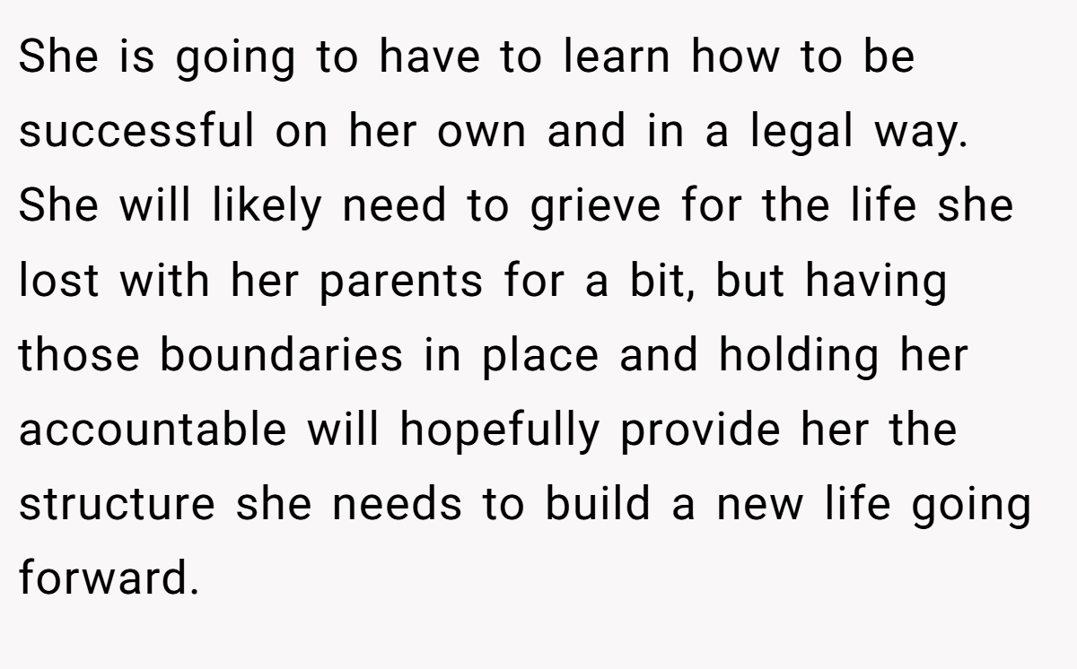 She is going to have to learn how to be successful on her own and in a legal way. She will likely need to grieve for the life she lost with her parents for a bit, but having those boundaries in place and holding her accountable will hopefully provide her the structure she needs to build a new life going forward.