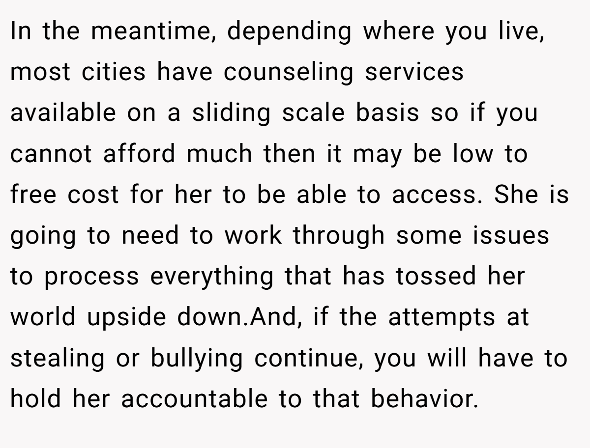 In the meantime, depending where you live, most cities have counseling services available on a sliding scale basis so if you cannot afford much then it may be low to free cost for her to be able to access. She is going to need to work through some issues to process everything that has tossed her world upside down.And, if the attempts at stealing or bullying continue, you will have to hold her accountable to that behavior.
