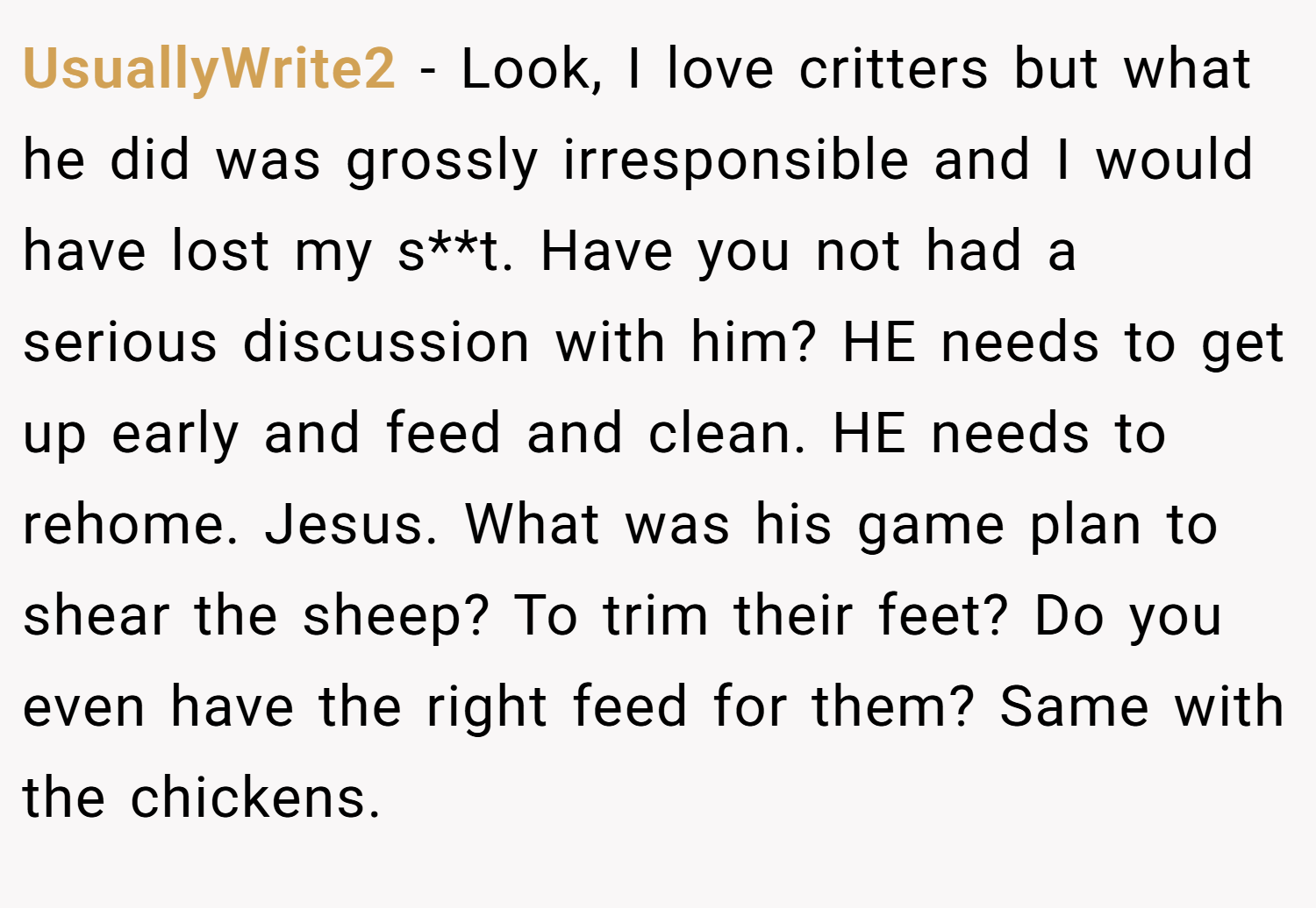 UsuallyWrite2 − Look, I love critters but what he did was grossly irresponsible and I would have lost my s**t. Have you not had a serious discussion with him? HE needs to get up early and feed and clean. HE needs to rehome. Jesus. What was his game plan to shear the sheep? To trim their feet? Do you even have the right feed for them? Same with the chickens.
