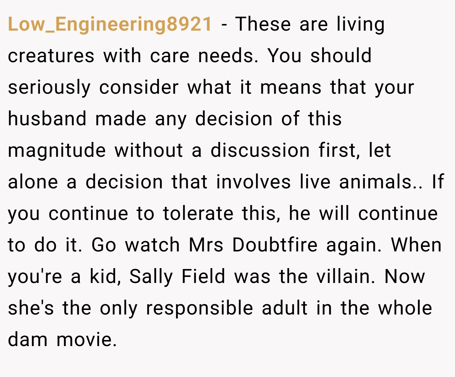 Low_Engineering8921 − These are living creatures with care needs. You should seriously consider what it means that your husband made any decision of this magnitude without a discussion first, let alone a decision that involves live animals.. If you continue to tolerate this, he will continue to do it. Go watch Mrs Doubtfire again. When you're a kid, Sally Field was the villain. Now she's the only responsible adult in the whole dam movie.