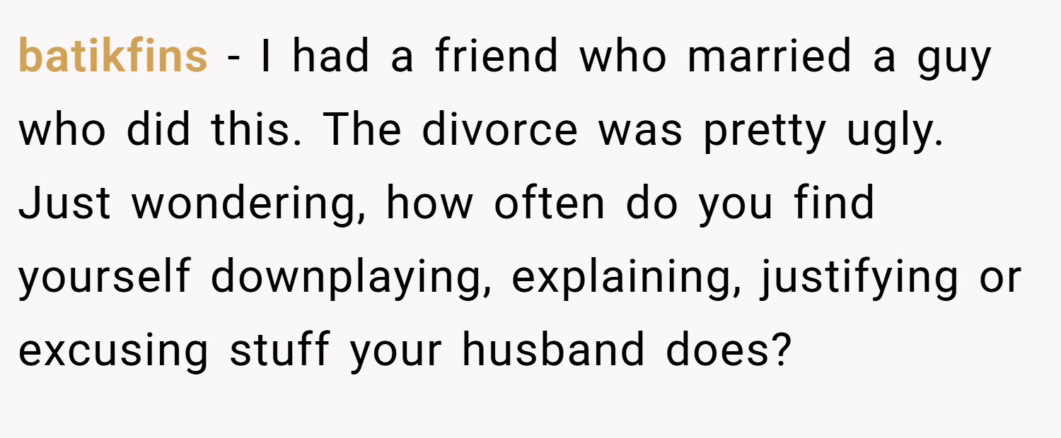 batikfins − I had a friend who married a guy who did this. The divorce was pretty ugly. Just wondering, how often do you find yourself downplaying, explaining, justifying or excusing stuff your husband does?