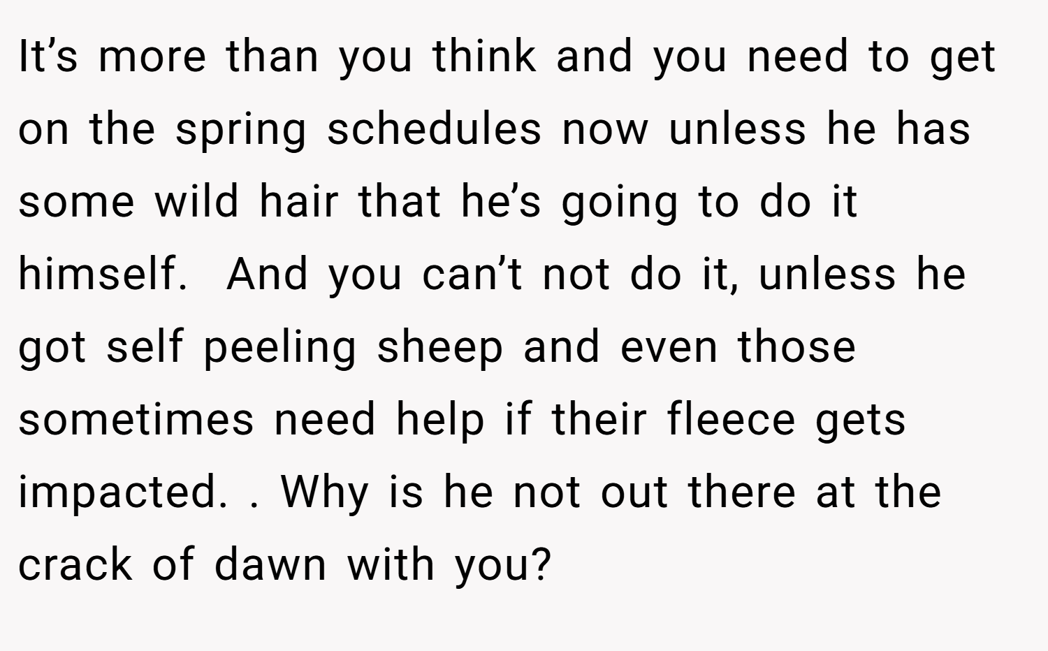 It’s more than you think and you need to get on the spring schedules now unless he has some wild hair that he’s going to do it himself.  And you can’t not do it, unless he got self peeling sheep and even those sometimes need help if their fleece gets impacted. . Why is he not out there at the crack of dawn with you?  
