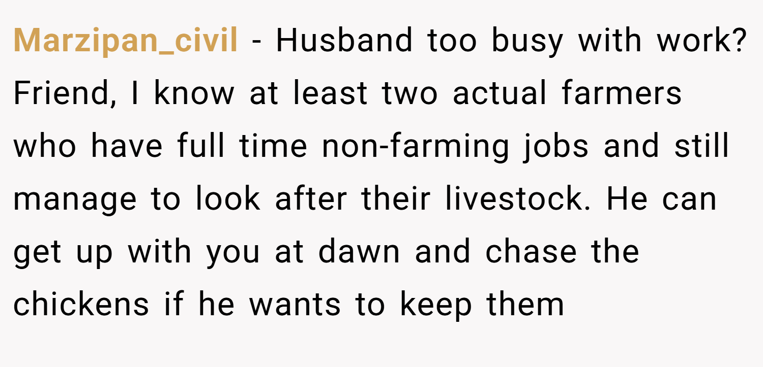 Marzipan_civil − Husband too busy with work? Friend, I know at least two actual farmers who have full time non-farming jobs and still manage to look after their livestock. He can get up with you at dawn and chase the chickens if he wants to keep them 