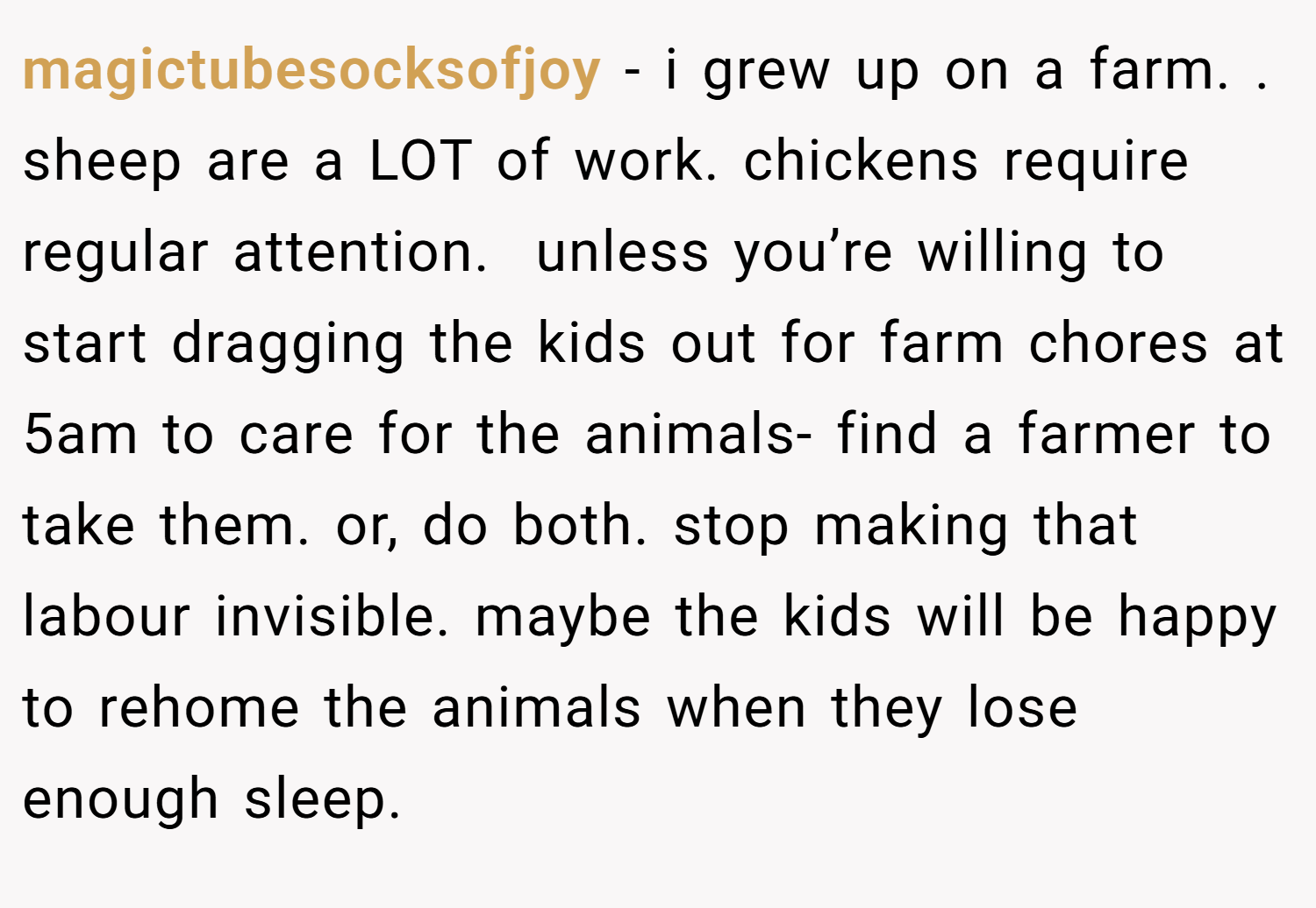 magictubesocksofjoy − i grew up on a farm. . sheep are a LOT of work. chickens require regular attention.  unless you’re willing to start dragging the kids out for farm chores at 5am to care for the animals- find a farmer to take them. or, do both. stop making that labour invisible. maybe the kids will be happy to rehome the animals when they lose enough sleep.