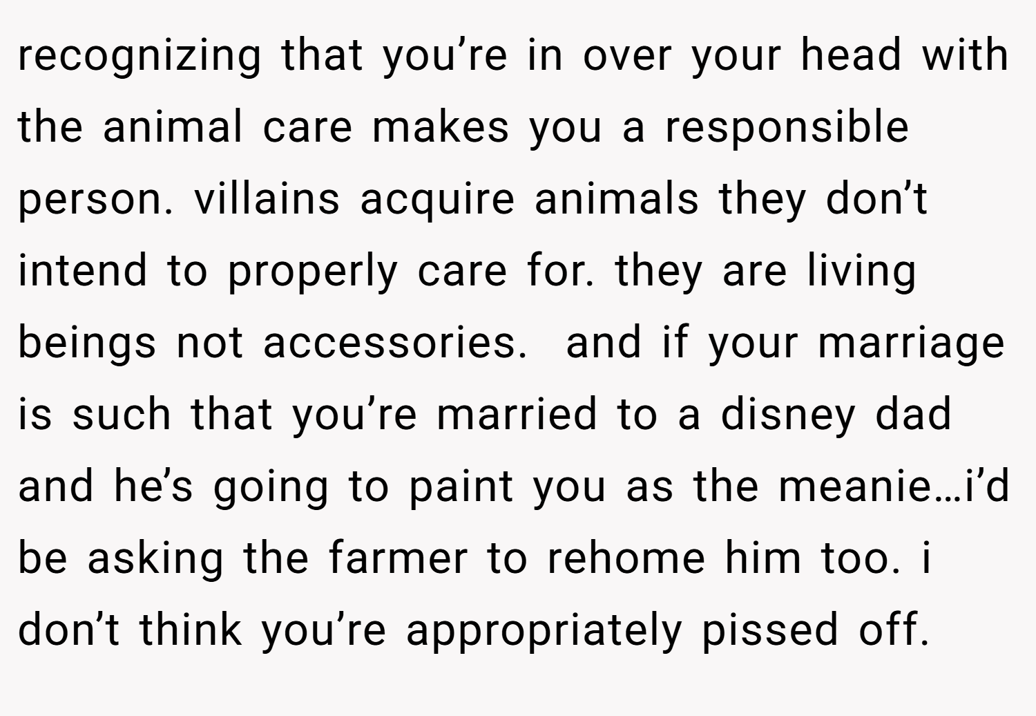 recognizing that you’re in over your head with the animal care makes you a responsible person. villains acquire animals they don’t intend to properly care for. they are living beings not accessories.  and if your marriage is such that you’re married to a disney dad and he’s going to paint you as the meanie…i’d be asking the farmer to rehome him too. i don’t think you’re appropriately pissed off.