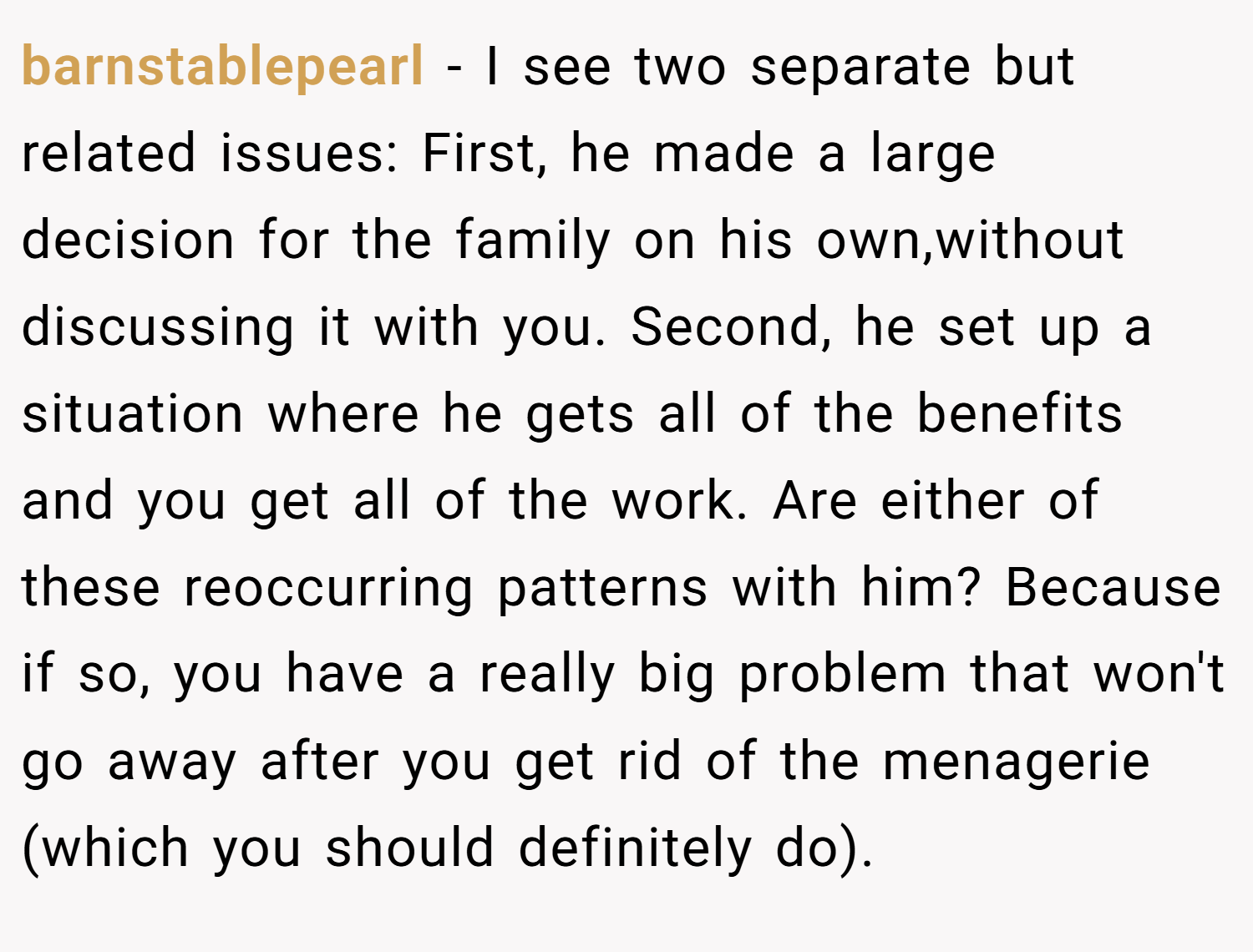 barnstablepearl − I see two separate but related issues: First, he made a large decision for the family on his own,without discussing it with you. Second, he set up a situation where he gets all of the benefits and you get all of the work. Are either of these reoccurring patterns with him? Because if so, you have a really big problem that won't go away after you get rid of the menagerie (which you should definitely do).