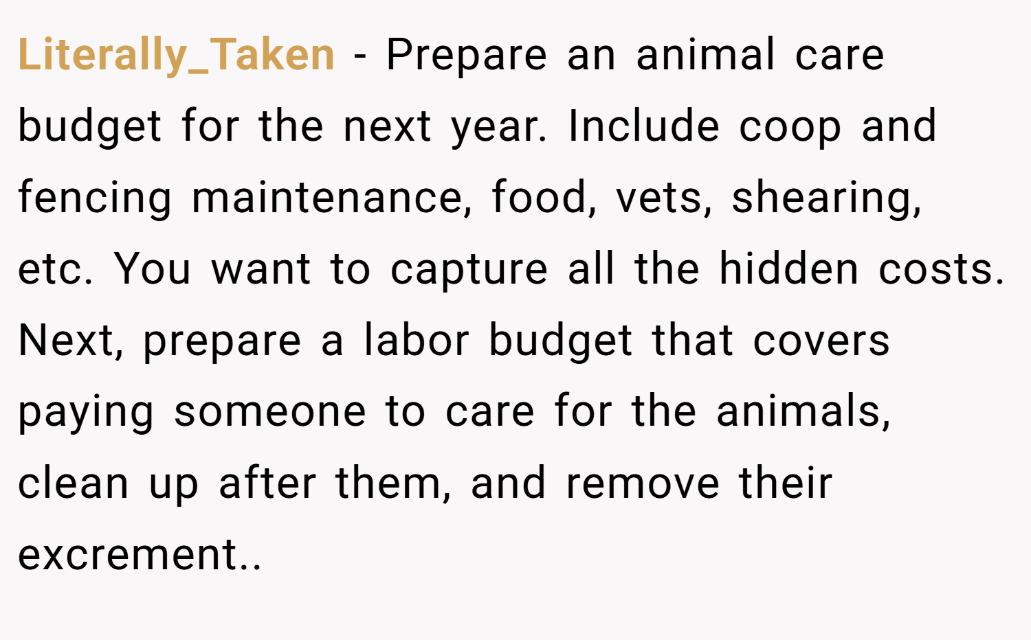Literally_Taken − Prepare an animal care budget for the next year. Include coop and fencing maintenance, food, vets, shearing, etc. You want to capture all the hidden costs. Next, prepare a labor budget that covers paying someone to care for the animals, clean up after them, and remove their excrement..