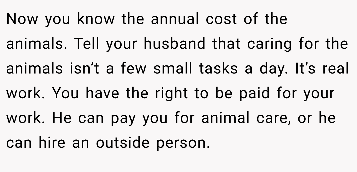 Now you know the annual cost of the animals. Tell your husband that caring for the animals isn’t a few small tasks a day. It’s real work. You have the right to be paid for your work. He can pay you for animal care, or he can hire an outside person.