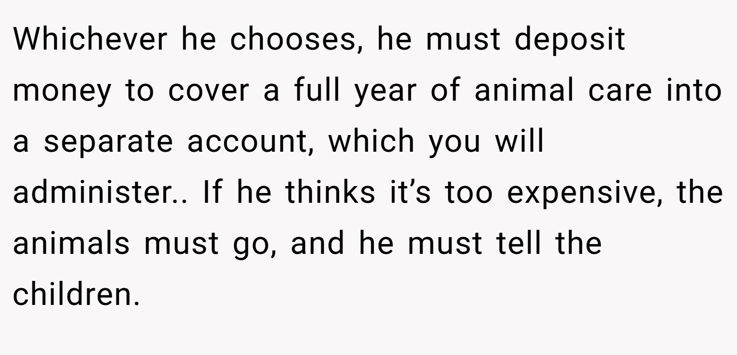 Whichever he chooses, he must deposit money to cover a full year of animal care into a separate account, which you will administer.. If he thinks it’s too expensive, the animals must go, and he must tell the children.